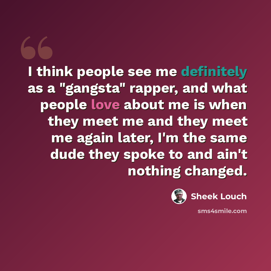 “I think people see me definitely as a "gangsta" rapper, and what people love about me is when they meet me and they meet me again later, I'm the same dude they spoke to and ain't nothing changed.” quote by Sheek Louch
