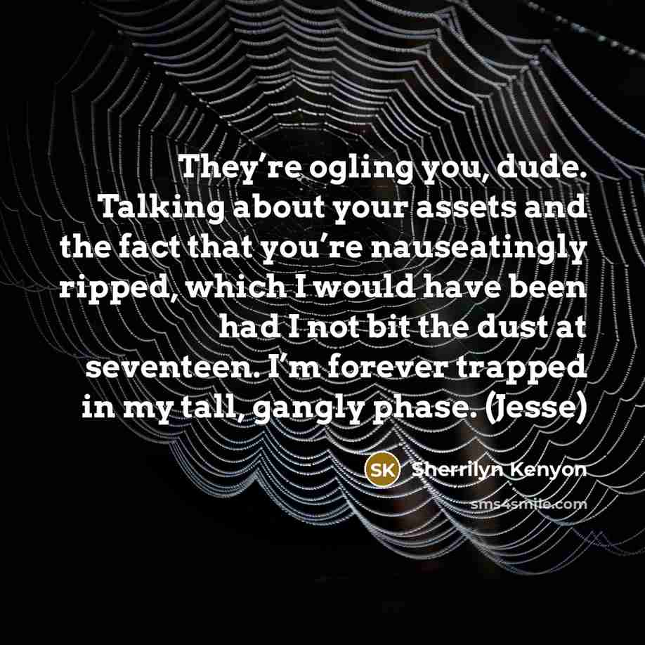 “They’re ogling you, dude. Talking about your assets and the fact that you’re nauseatingly ripped, which I would have been had I not bit the dust at seventeen. I’m forever trapped in my tall, gangly phase. (Jesse)” quote by Sherrilyn Kenyon