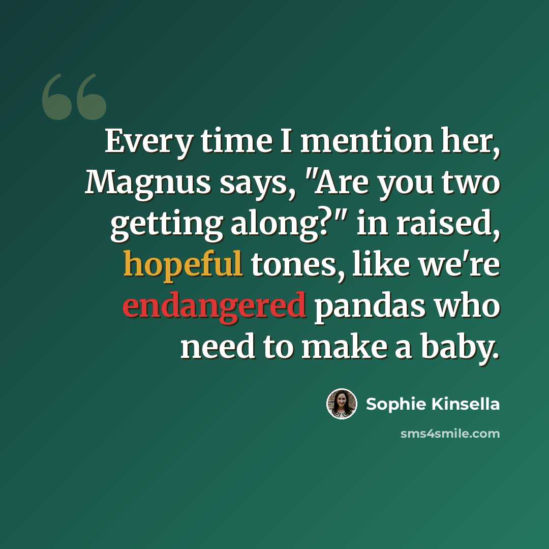 “Every time I mention her, Magnus says, "Are you two getting along?" in raised, hopeful tones, like we're endangered pandas who need to make a baby.” quote by Sophie Kinsella