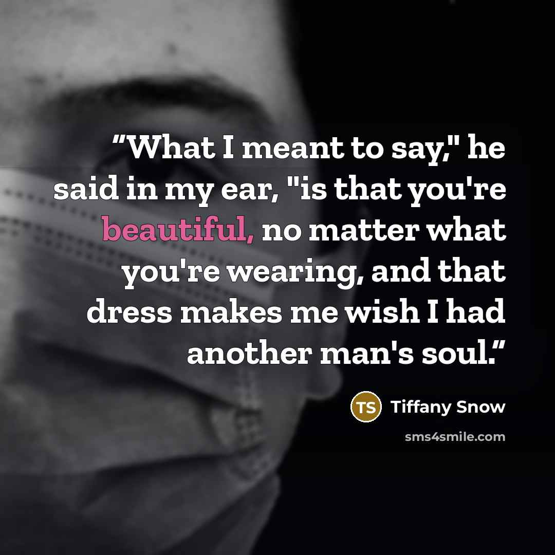 “What I meant to say," he said in my ear, "is that you're beautiful, no matter what you're wearing, and that dress makes me wish I had another man's soul.” quote by Tiffany Snow