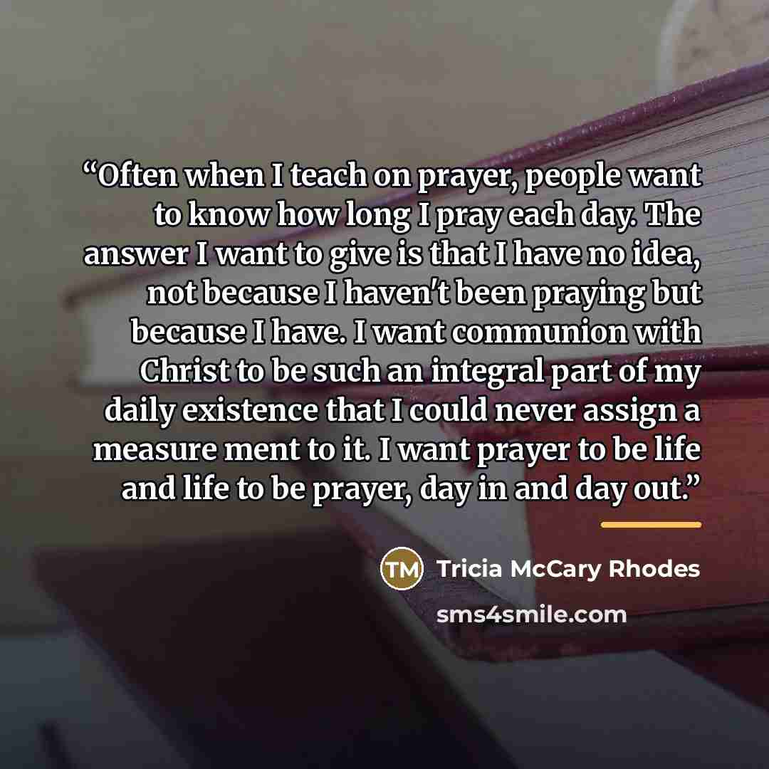 “Often when I teach on prayer, people want to know how long I pray each day. The answer I want to give is that I have no idea, not because I haven't been praying but because I have. I want communion with Christ to be such an integral part of my daily existence that I could never assign a measure…” quote by Tricia McCary Rhodes