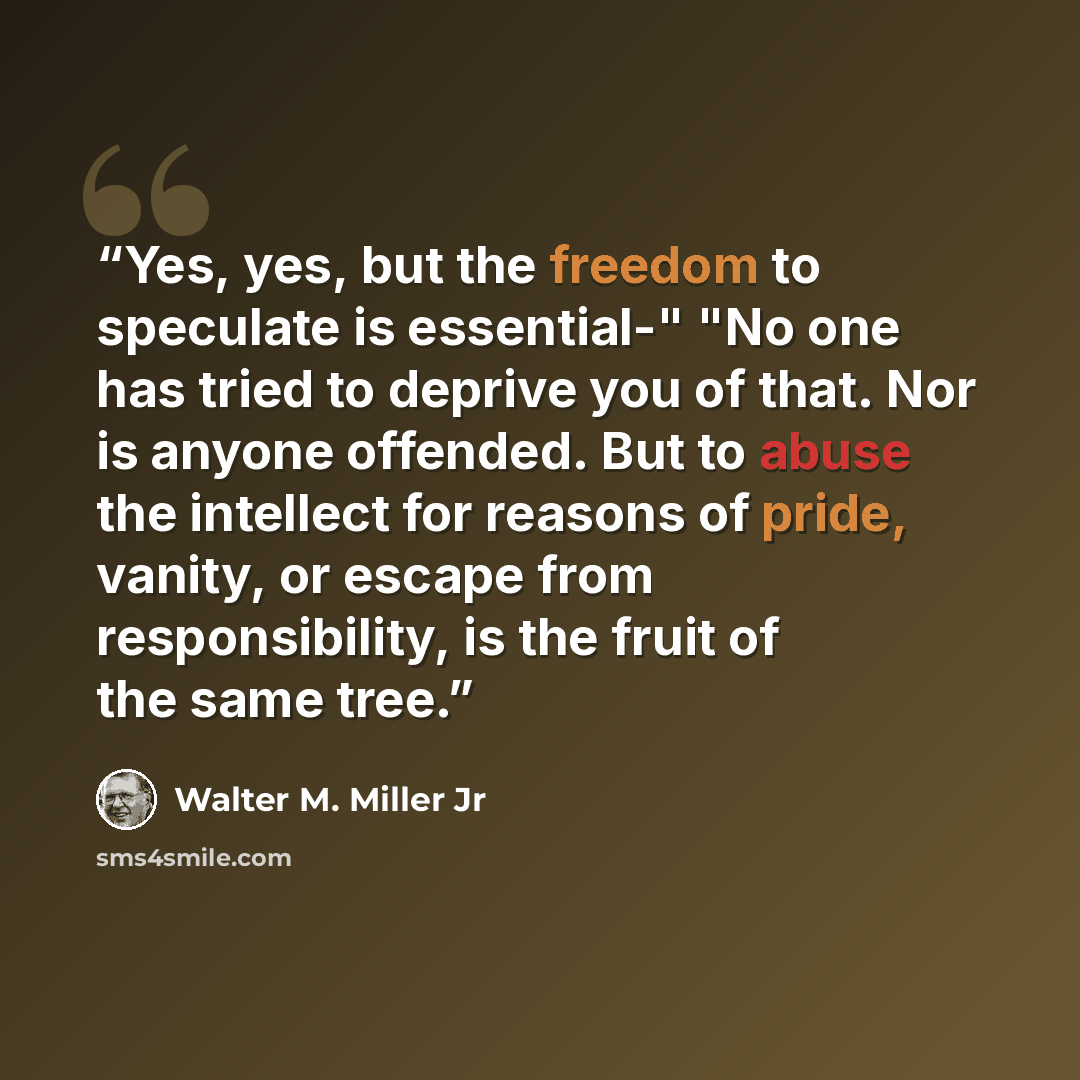 “Yes, yes, but the freedom to speculate is essential-" "No one has tried to deprive you of that. Nor is anyone offended. But to abuse the intellect for reasons of pride, vanity, or escape from responsibility, is the fruit of the same tree.” quote by Walter M. Miller Jr