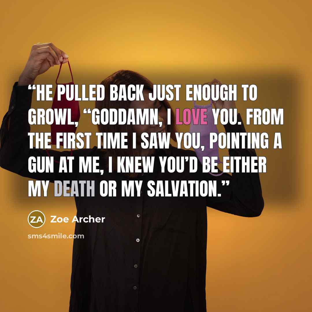 “He pulled back just enough to growl, “Goddamn, I love you. From the first time I saw you, pointing a gun at me, I knew you’d be either my death or my salvation.” quote by Zoe Archer