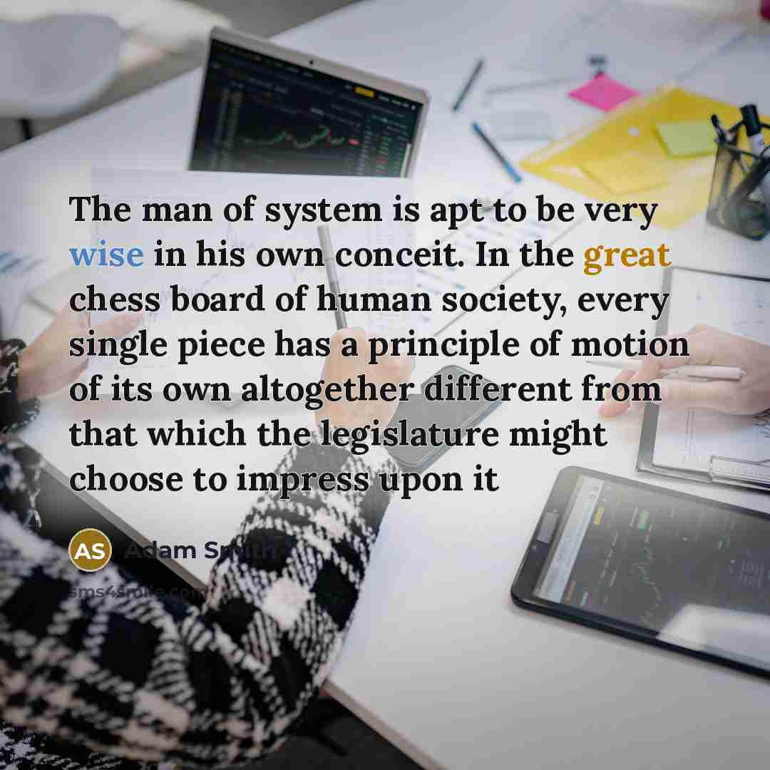 “The man of system is apt to be very wise in his own conceit. In the great chess board of human society, every single piece has a principle of motion of its own altogether different from that which the legislature might choose to impress upon it” quote by Adam Smith