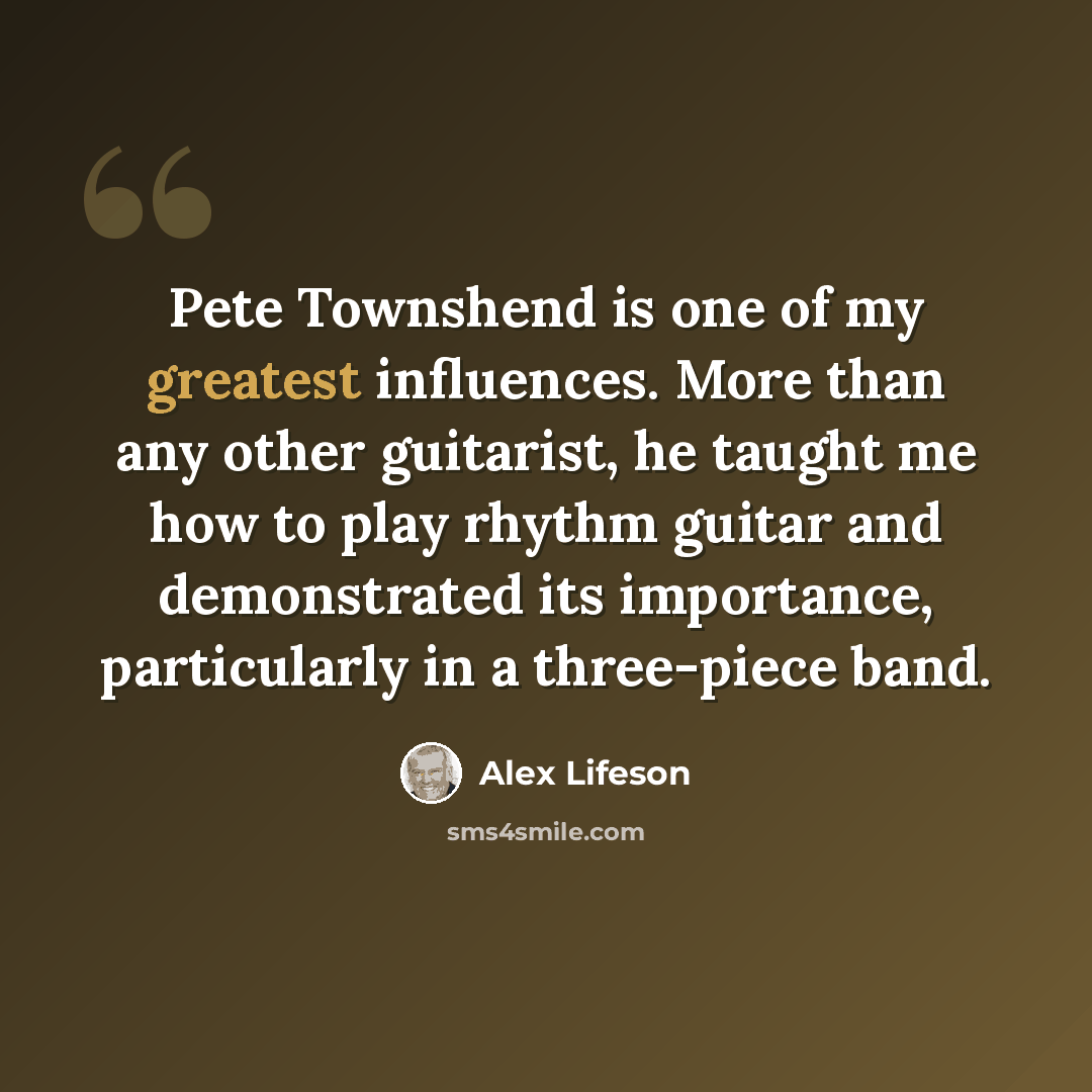“Pete Townshend is one of my greatest influences. More than any other guitarist, he taught me how to play rhythm guitar and demonstrated its importance, particularly in a three-piece band.” quote by Alex Lifeson