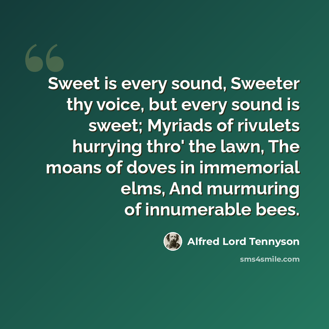 “Sweet is every sound, Sweeter thy voice, but every sound is sweet; Myriads of rivulets hurrying thro' the lawn, The moans of doves in immemorial elms, And murmuring of innumerable bees.” quote by Alfred Lord Tennyson
