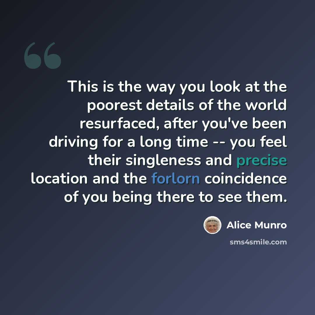 “This is the way you look at the poorest details of the world resurfaced, after you've been driving for a long time -- you feel their singleness and precise location and the forlorn coincidence of you being there to see them.” quote by Alice Munro