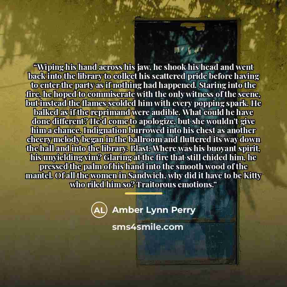“Wiping his hand across his jaw, he shook his head and went back into the library to collect his scattered pride before having to enter the party as if nothing had happened. Staring into the fire, he hoped to commiserate with the only witness of the scene, but instead the flames scolded him with…” quote by Amber Lynn Perry