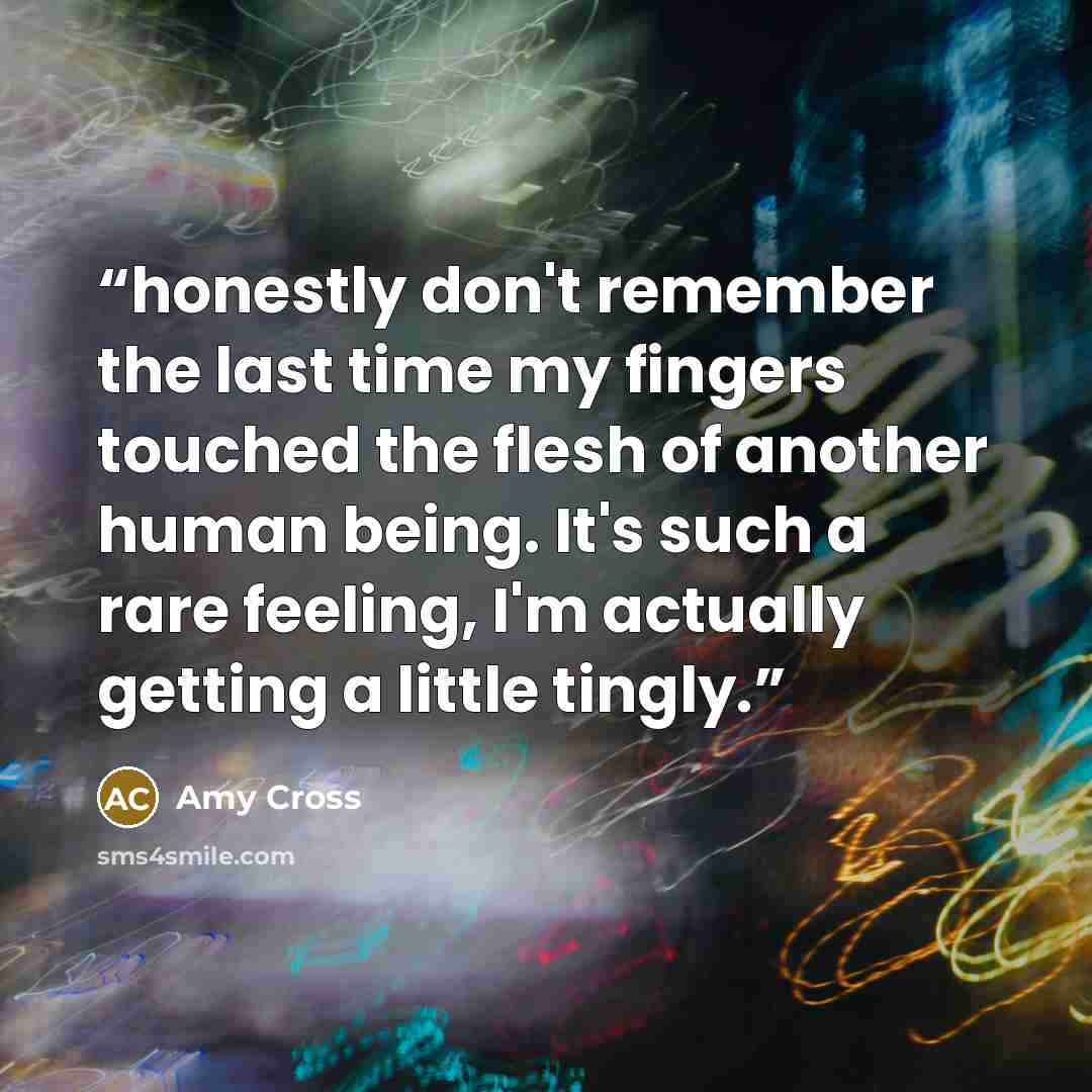 “honestly don't remember the last time my fingers touched the flesh of another human being. It's such a rare feeling, I'm actually getting a little tingly.” quote by Amy Cross