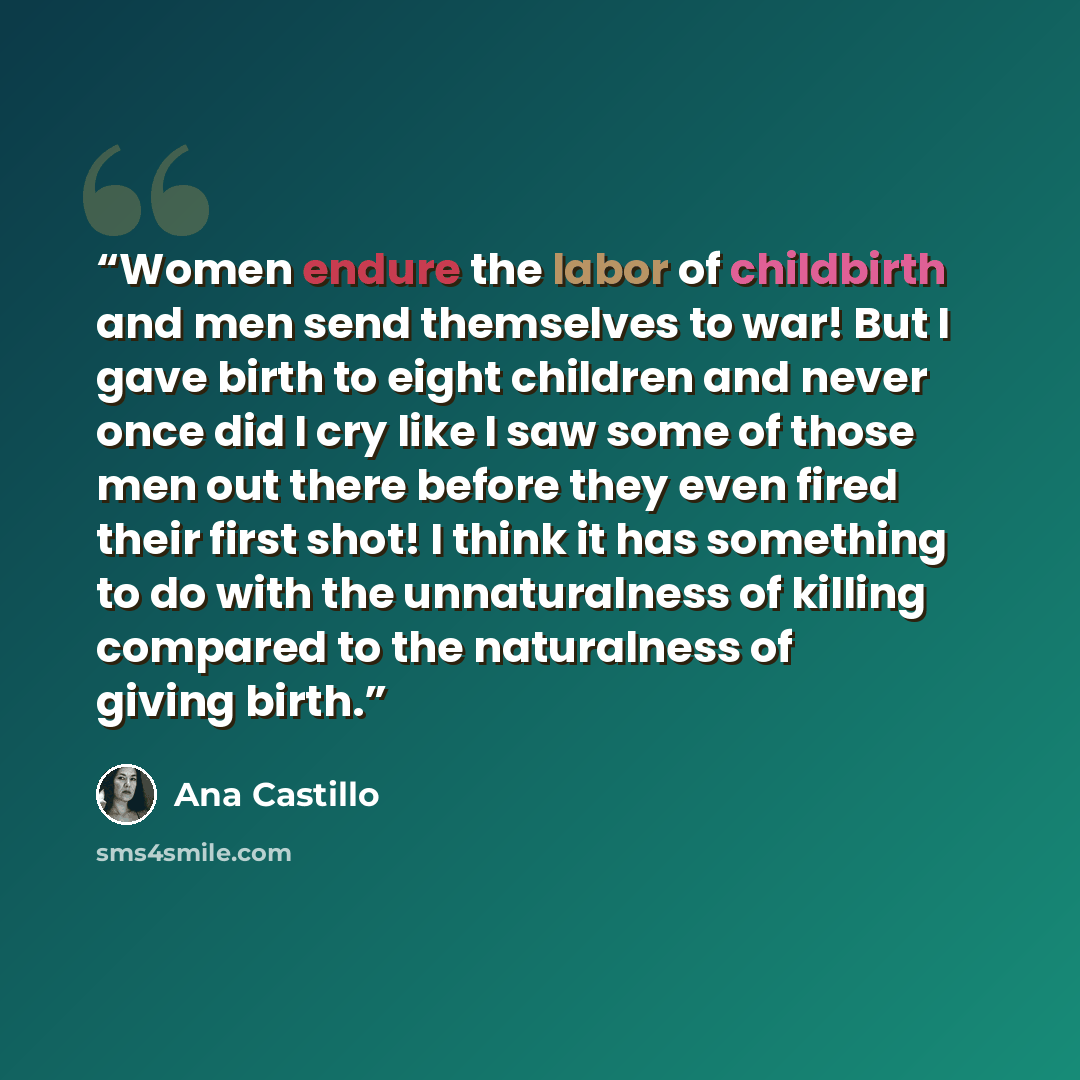 “Women endure the labor of childbirth and men send themselves to war! But I gave birth to eight children and never once did I cry like I saw some of those men out there before they even fired their first shot! I think it has something to do with the unnaturalness of killing compared to the…” quote by Ana Castillo