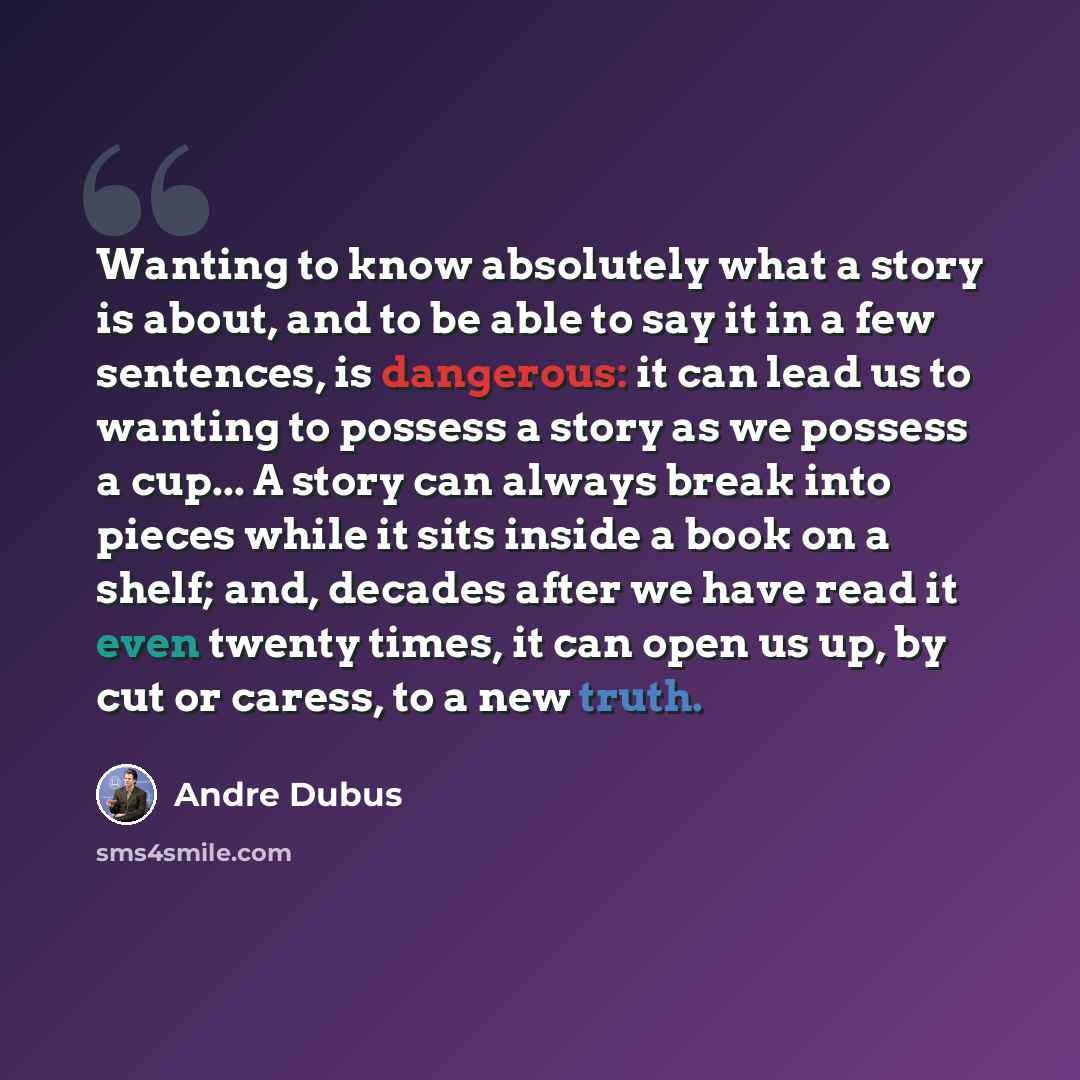 “Wanting to know absolutely what a story is about, and to be able to say it in a few sentences, is dangerous: it can lead us to wanting to possess a story as we possess a cup... A story can always break into pieces while it sits inside a book on a shelf; and, decades after we have read it even…” quote by Andre Dubus