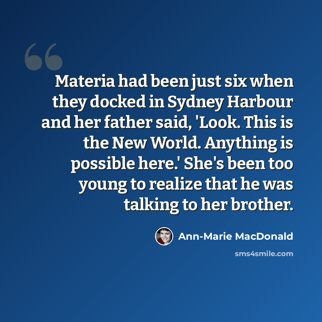 “Materia had been just six when they docked in Sydney Harbour and her father said, 'Look. This is the New World. Anything is possible here.' She's been too young to realize that he was talking to her brother.” quote by Ann-Marie MacDonald
