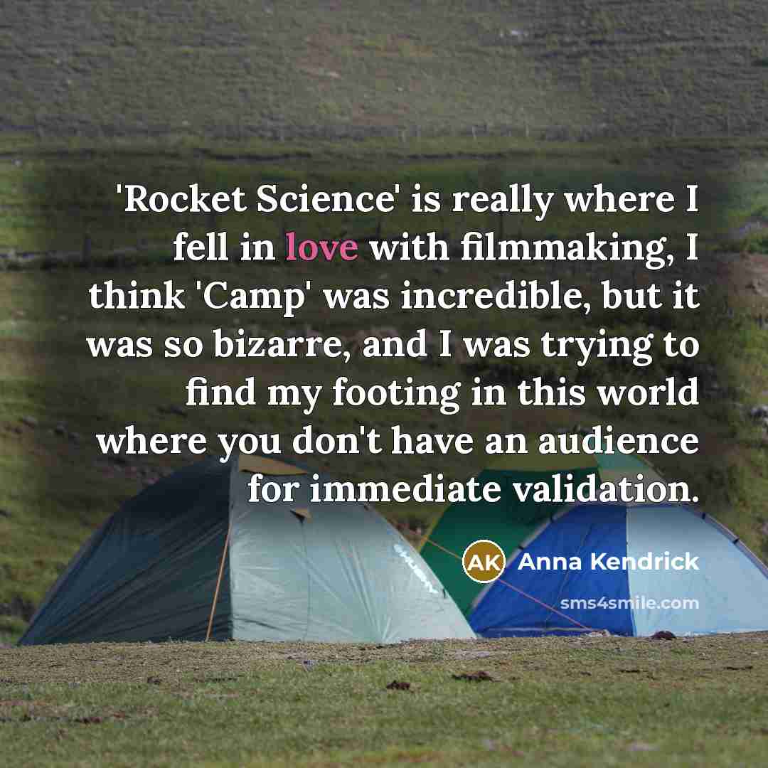 “'Rocket Science' is really where I fell in love with filmmaking, I think 'Camp' was incredible, but it was so bizarre, and I was trying to find my footing in this world where you don't have an audience for immediate validation.” quote by Anna Kendrick
