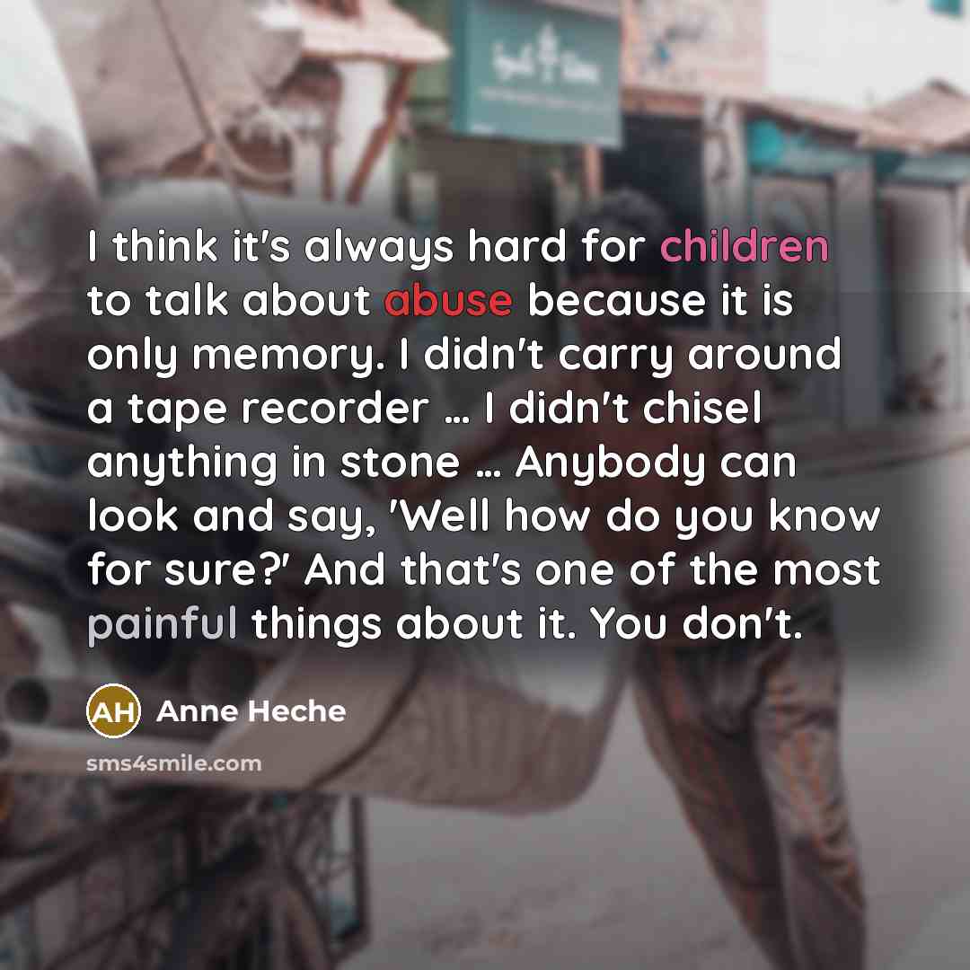 “I think it's always hard for children to talk about abuse because it is only memory. I didn't carry around a tape recorder … I didn't chisel anything in stone … Anybody can look and say, 'Well how do you know for sure?' And that's one of the most painful things about it. You don't.” quote by Anne Heche