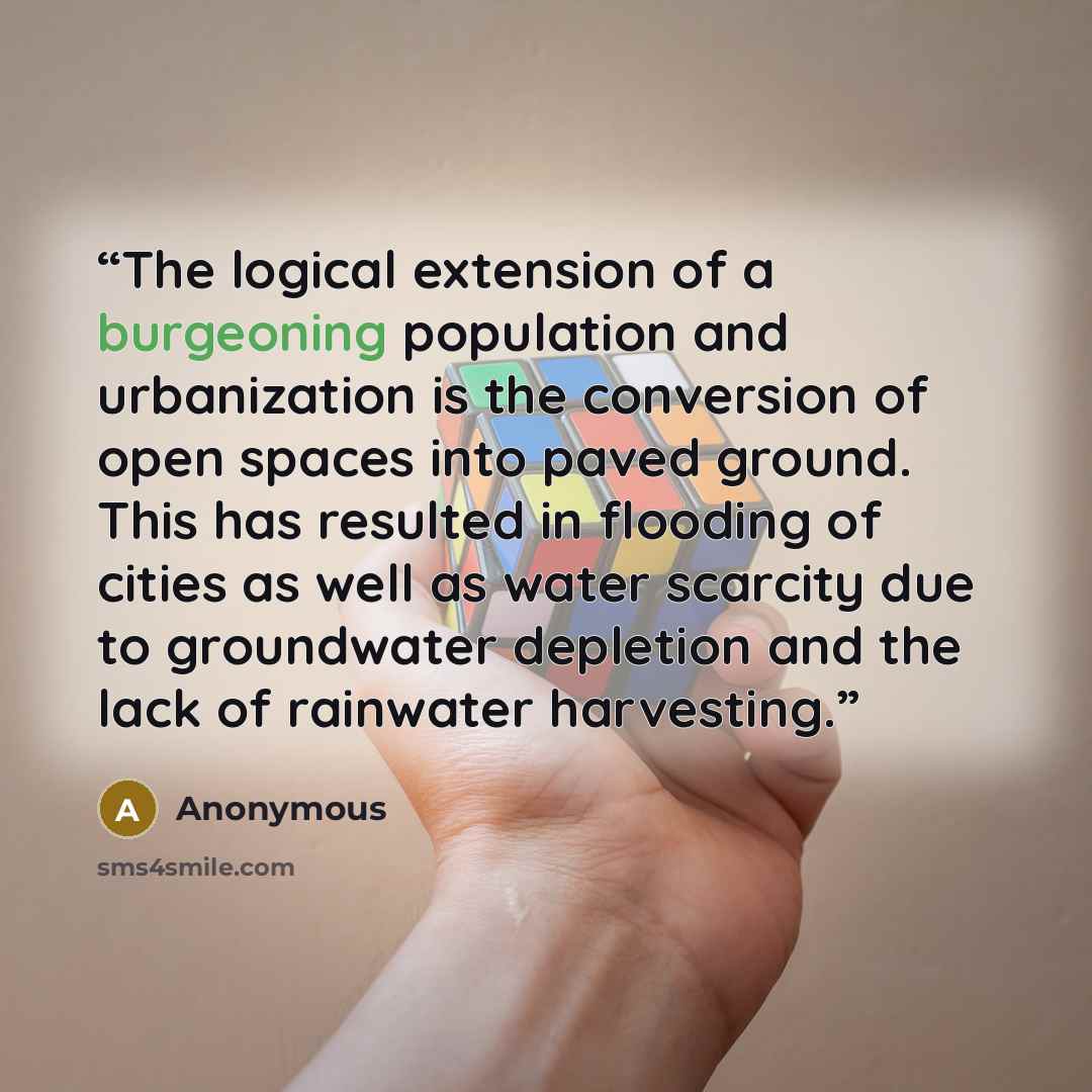 “The logical extension of a burgeoning population and urbanization is the conversion of open spaces into paved ground. This has resulted in flooding of cities as well as water scarcity due to groundwater depletion and the lack of rainwater harvesting.” quote by Anonymous