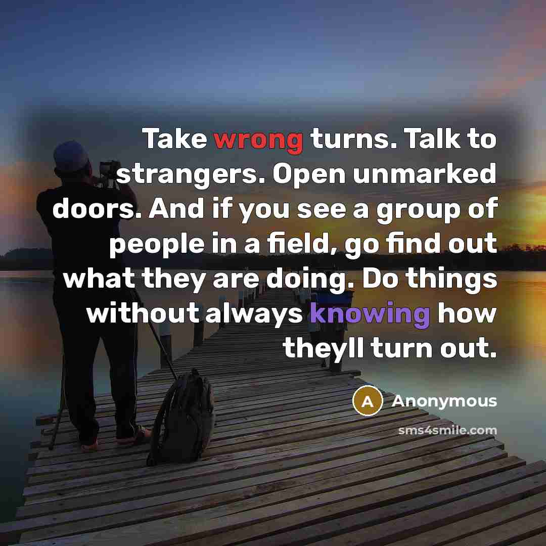 “Take wrong turns. Talk to strangers. Open unmarked doors. And if you see a group of people in a field, go find out what they are doing. Do things without always knowing how theyll turn out.” quote by Anonymous