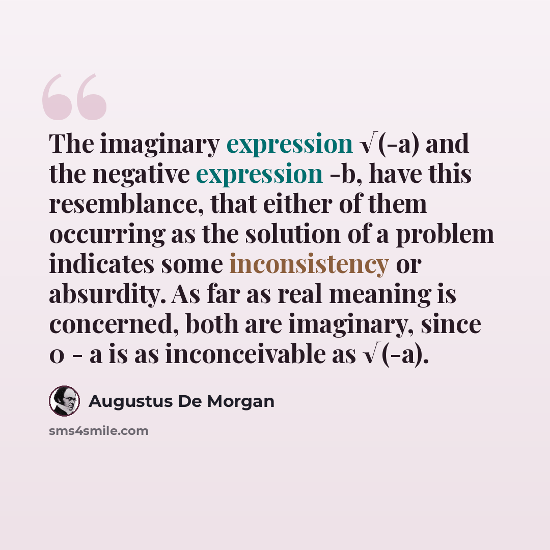 “The imaginary expression √(-a) and the negative expression -b, have this resemblance, that either of them occurring as the solution of a problem indicates some inconsistency or absurdity. As far as real meaning is concerned, both are imaginary, since 0 - a is as inconceivable as √(-a).” quote by Augustus De Morgan