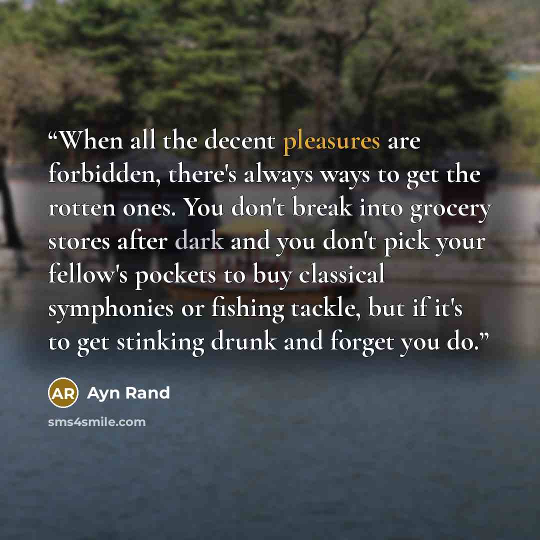 “When all the decent pleasures are forbidden, there's always ways to get the rotten ones. You don't break into grocery stores after dark and you don't pick your fellow's pockets to buy classical symphonies or fishing tackle, but if it's to get stinking drunk and forget you do.” quote by Ayn Rand