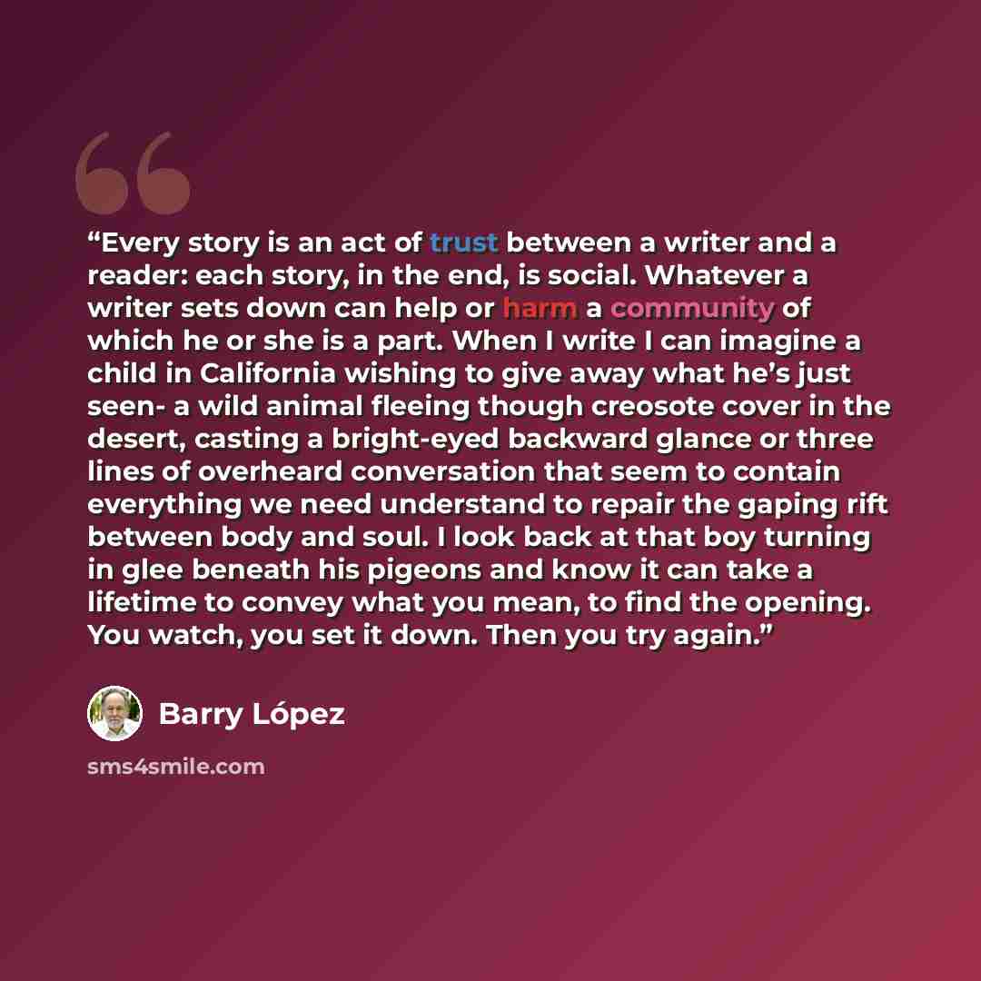 “Every story is an act of trust between a writer and a reader: each story, in the end, is social. Whatever a writer sets down can help or harm a community of which he or she is a part. When I write I can imagine a child in California wishing to give away what he’s just seen- a wild animal fleeing…” quote by Barry Lopez