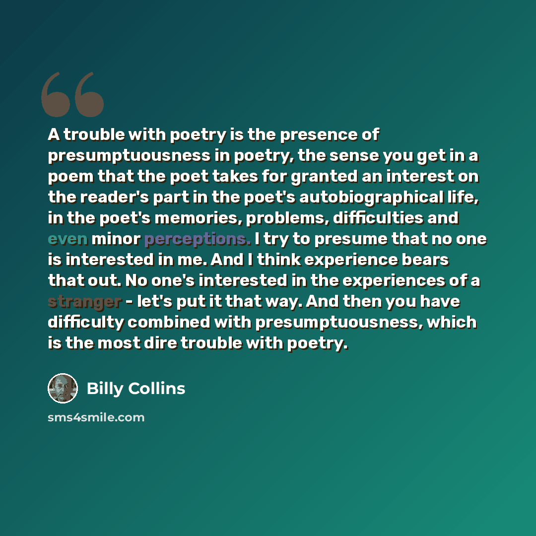 “A trouble with poetry is the presence of presumptuousness in poetry, the sense you get in a poem that the poet takes for granted an interest on the reader's part in the poet's autobiographical life, in the poet's memories, problems, difficulties and even minor perceptions. I try to presume that no…” quote by Billy Collins