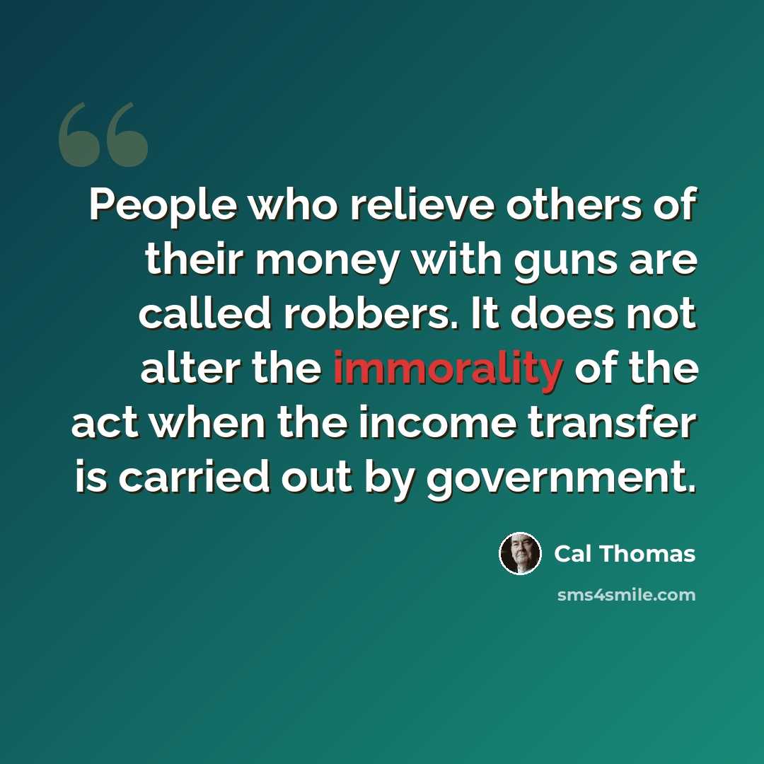 “People who relieve others of their money with guns are called robbers. It does not alter the immorality of the act when the income transfer is carried out by government.” quote by Cal Thomas