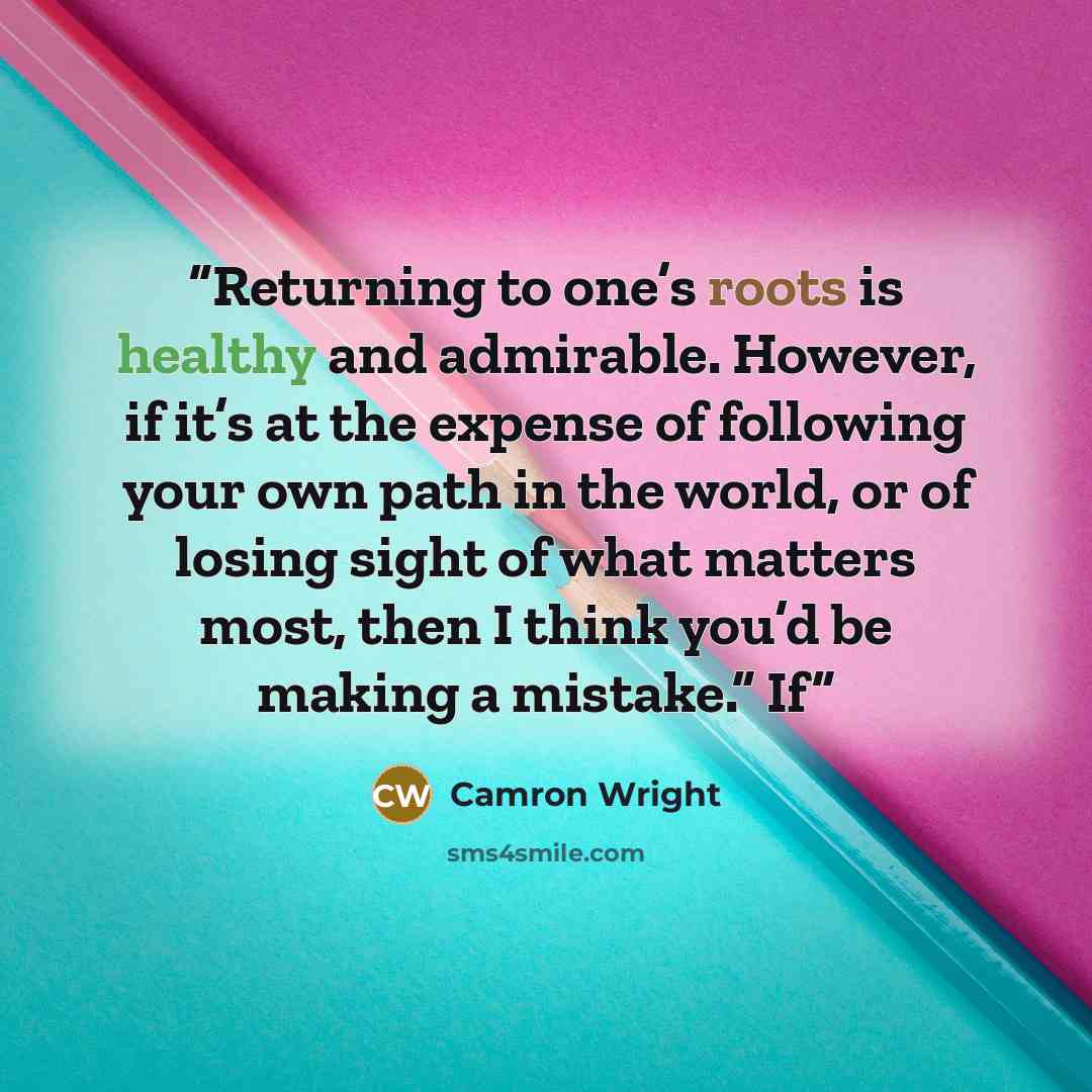 “Returning to one’s roots is healthy and admirable. However, if it’s at the expense of following your own path in the world, or of losing sight of what matters most, then I think you’d be making a mistake.” If” quote by Camron Wright