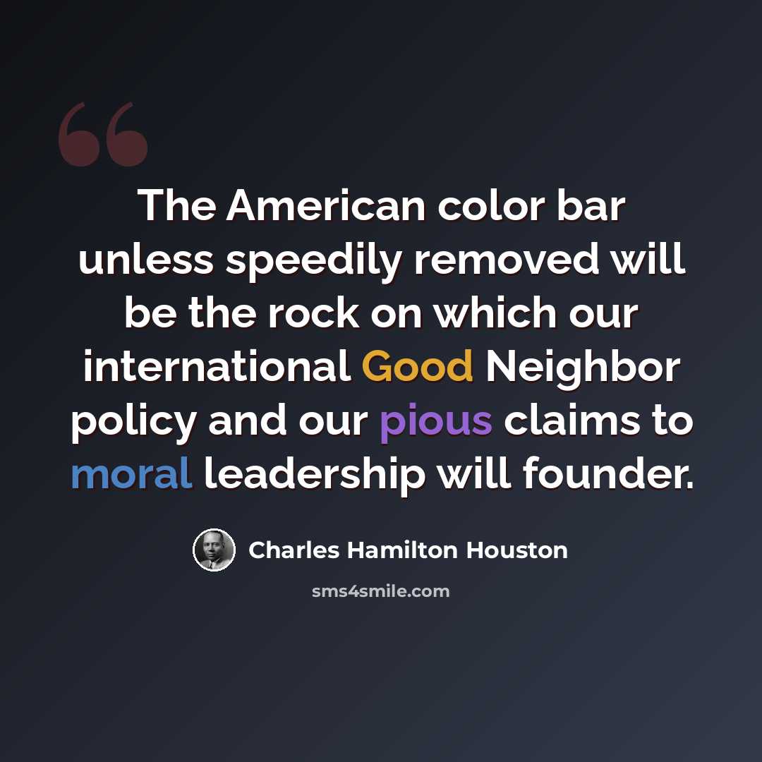 “The American color bar unless speedily removed will be the rock on which our international Good Neighbor policy and our pious claims to moral leadership will founder.” quote by Charles Hamilton Houston