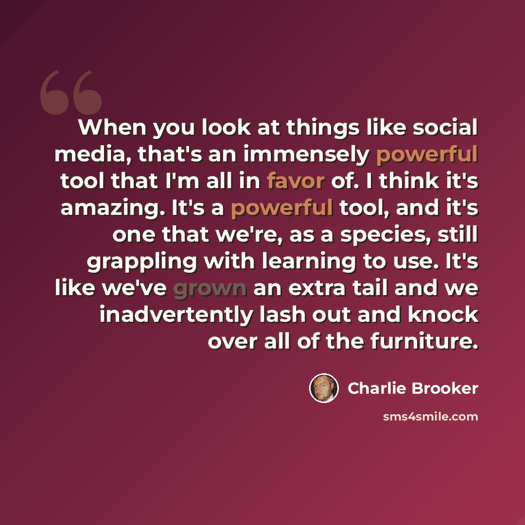 “When you look at things like social media, that's an immensely powerful tool that I'm all in favor of. I think it's amazing. It's a powerful tool, and it's one that we're, as a species, still grappling with learning to use. It's like we've grown an extra tail and we inadvertently lash out and…” quote by Charlie Brooker