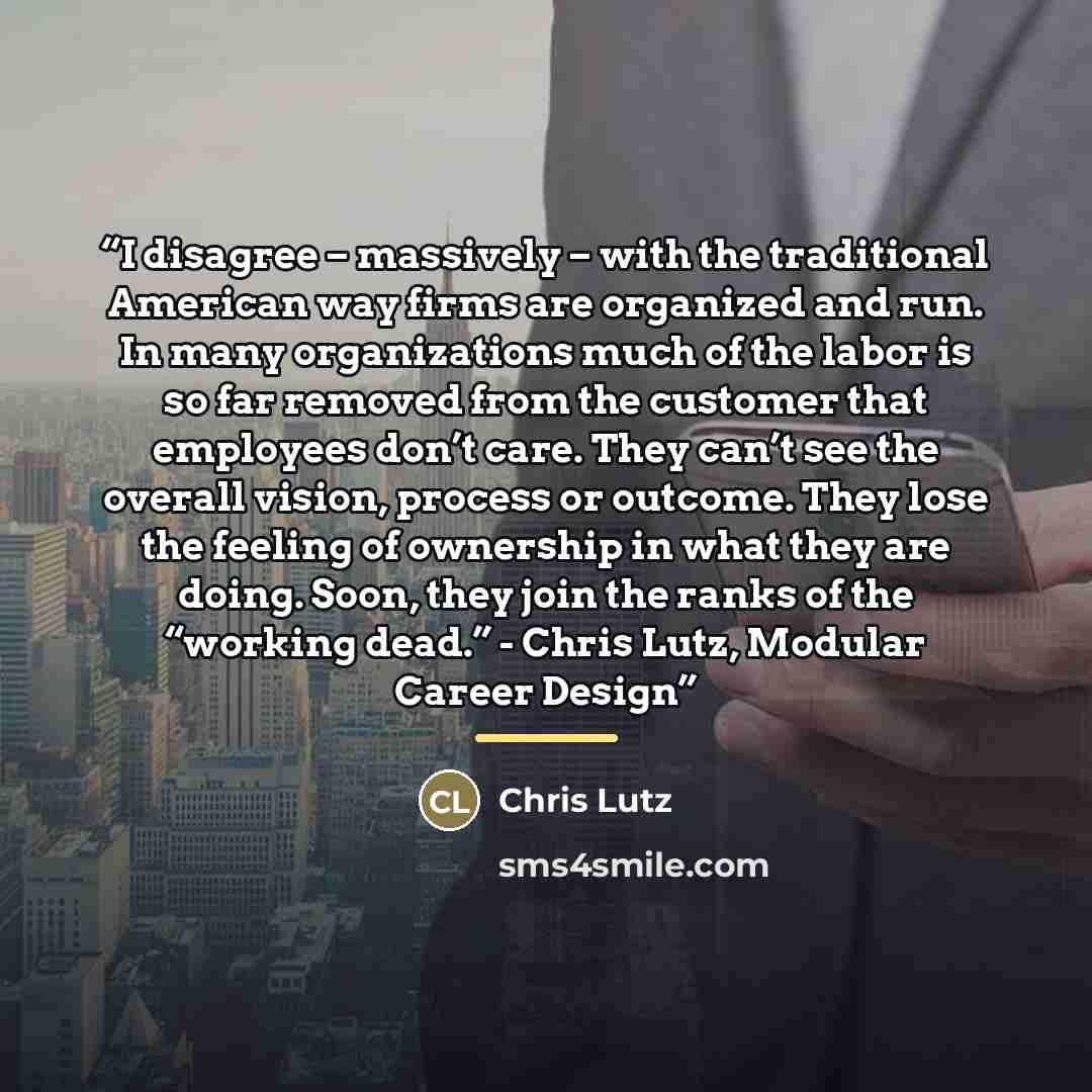 “I disagree – massively – with the traditional American way firms are organized and run. In many organizations much of the labor is so far removed from the customer that employees don’t care. They can’t see the overall vision, process or outcome. They lose the feeling of ownership in what they are…” quote by Chris Lutz