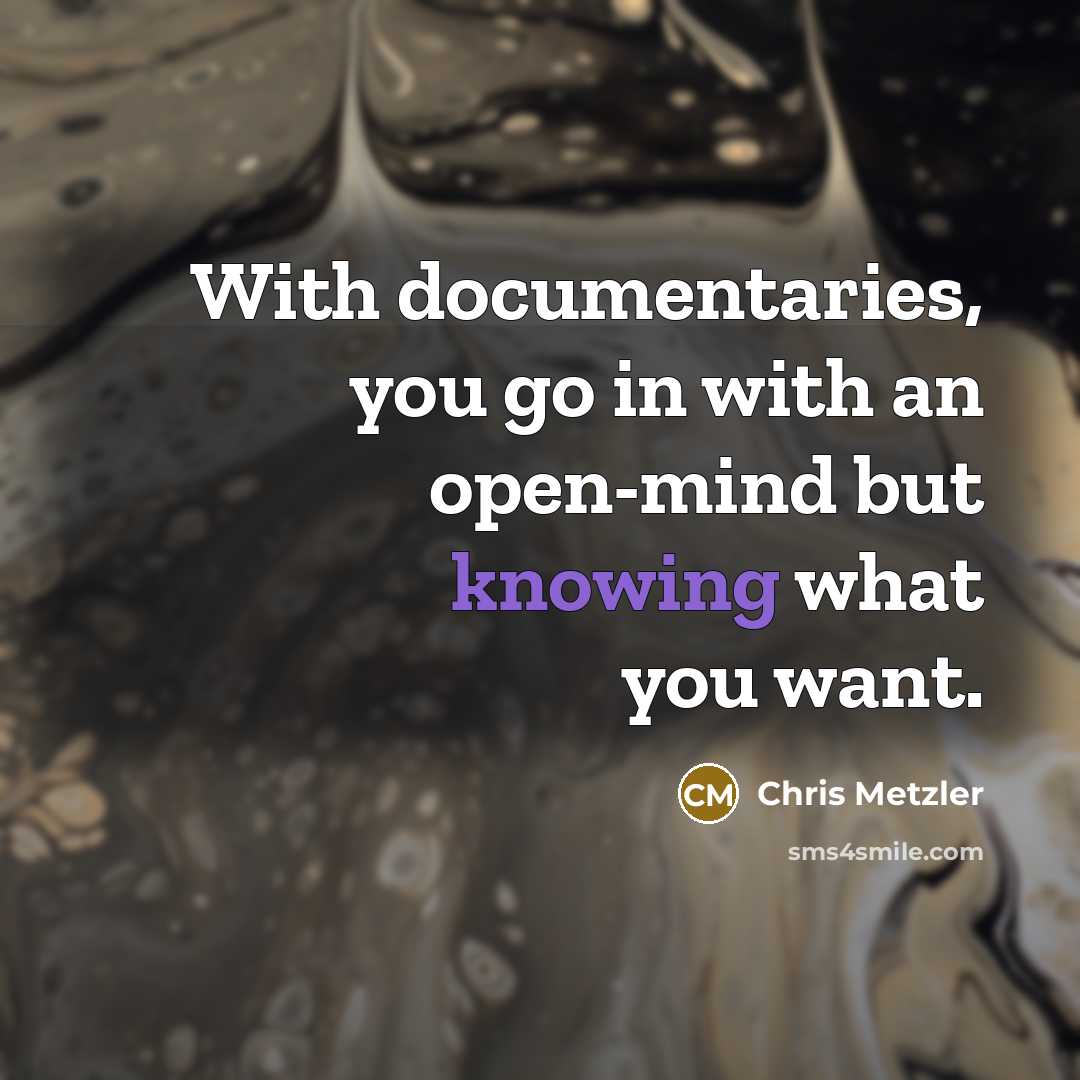 “With documentaries, you go in with an open-mind but knowing what you want.” quote by Chris Metzler