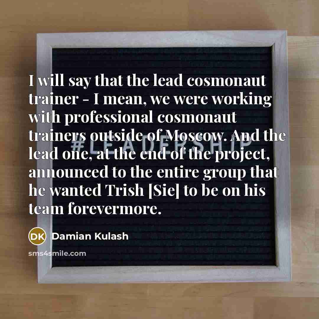 “I will say that the lead cosmonaut trainer - I mean, we were working with professional cosmonaut trainers outside of Moscow. And the lead one, at the end of the project, announced to the entire group that he wanted Trish [Sie] to be on his team forevermore.” quote by Damian Kulash