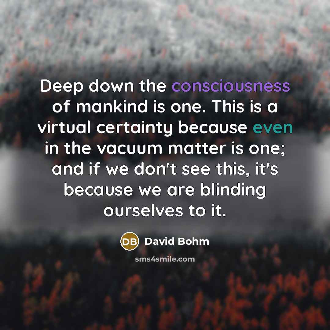 “Deep down the consciousness of mankind is one. This is a virtual certainty because even in the vacuum matter is one; and if we don't see this, it's because we are blinding ourselves to it.” quote by David Bohm