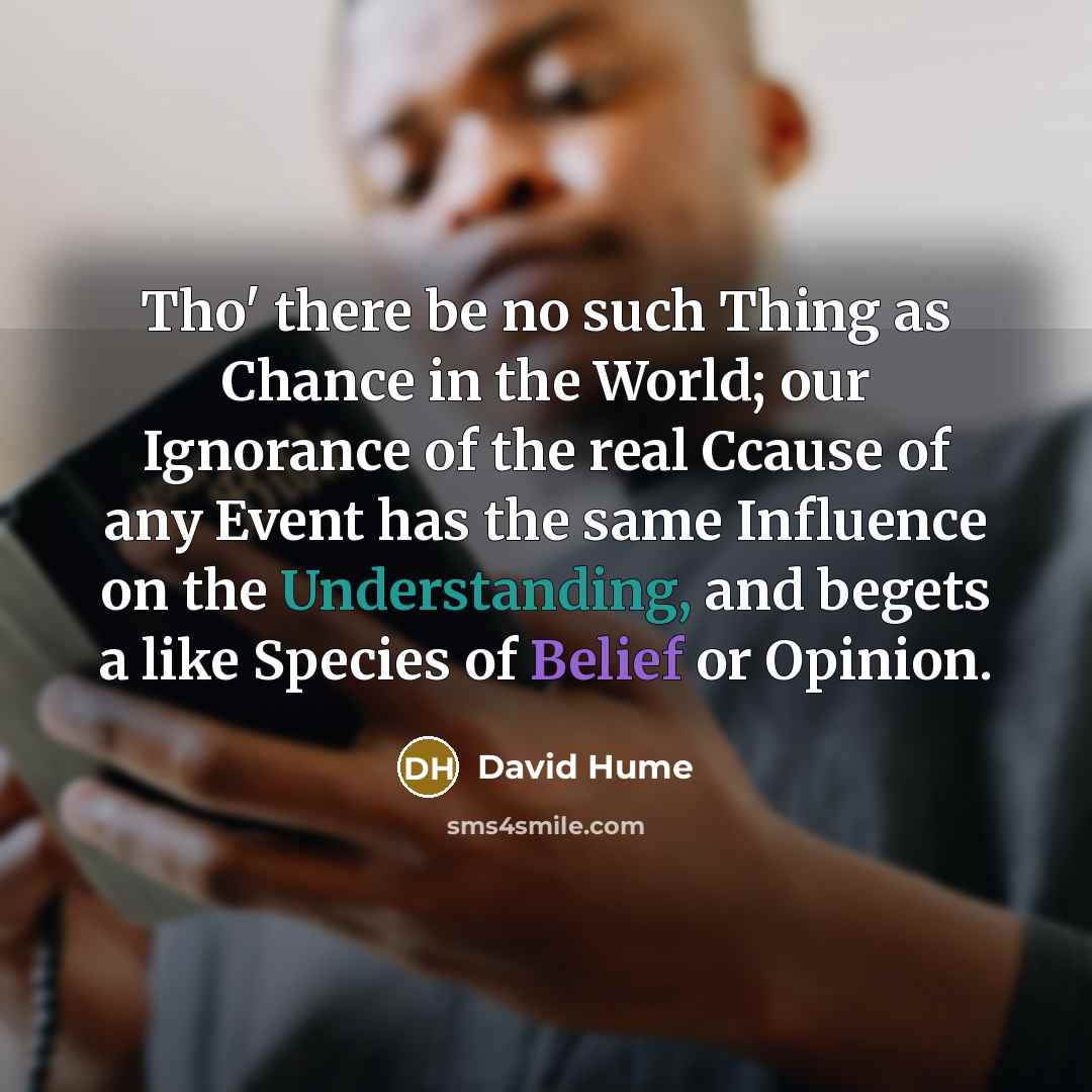 “Tho' there be no such Thing as Chance in the World; our Ignorance of the real Ccause of any Event has the same Influence on the Understanding, and begets a like Species of Belief or Opinion.” quote by David Hume