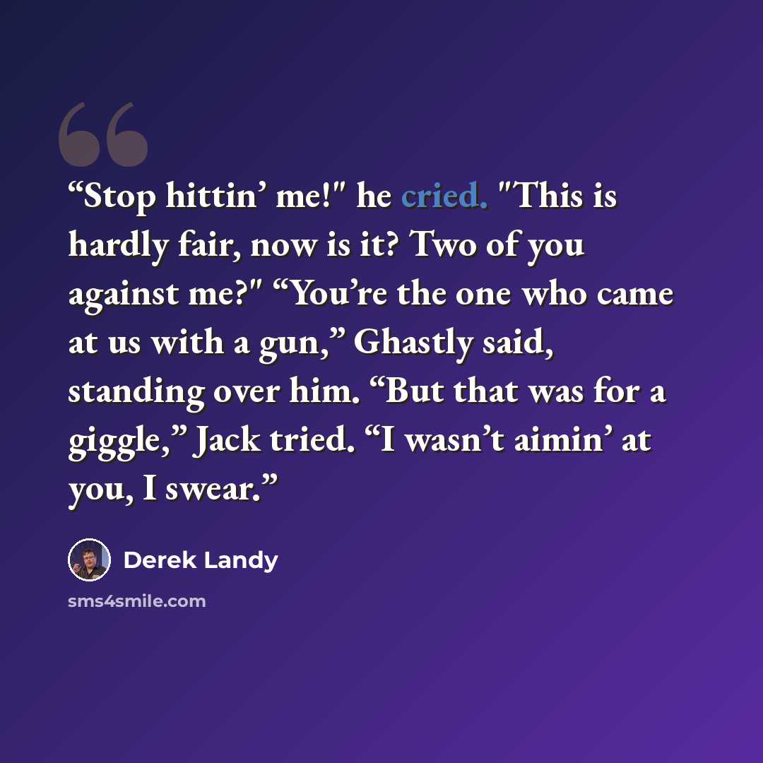 “Stop hittin’ me!" he cried. "This is hardly fair, now is it? Two of you against me?" “You’re the one who came at us with a gun,” Ghastly said, standing over him. “But that was for a giggle,” Jack tried. “I wasn’t aimin’ at you, I swear.” quote by Derek Landy