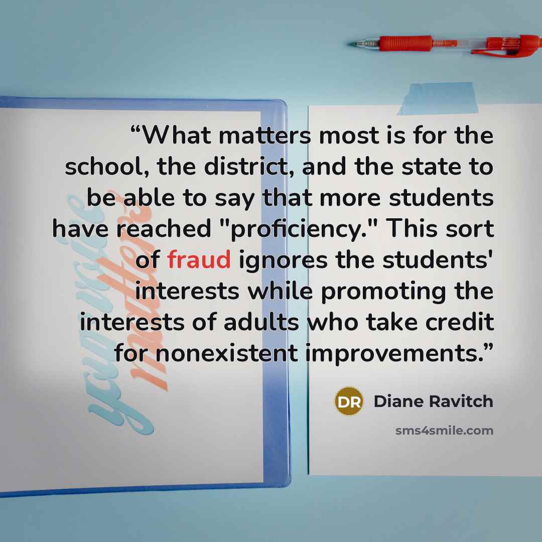 “What matters most is for the school, the district, and the state to be able to say that more students have reached "proficiency." This sort of fraud ignores the students' interests while promoting the interests of adults who take credit for nonexistent improvements.” quote by Diane Ravitch