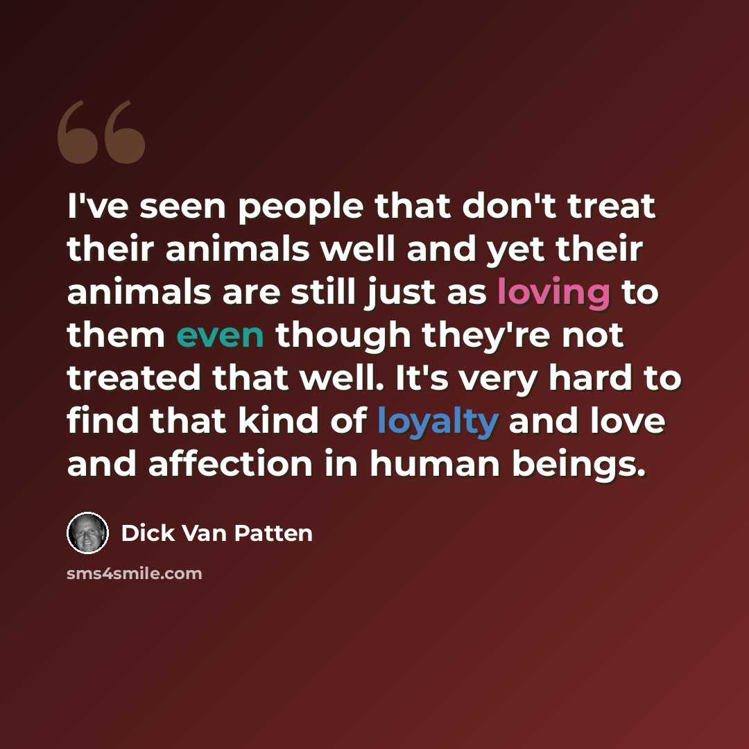“I've seen people that don't treat their animals well and yet their animals are still just as loving to them even though they're not treated that well. It's very hard to find that kind of loyalty and love and affection in human beings.” quote by Dick Van Patten