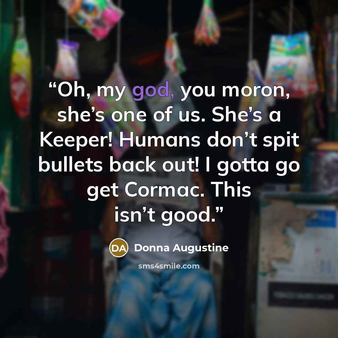 “Oh, my god, you moron, she’s one of us. She’s a Keeper! Humans don’t spit bullets back out! I gotta go get Cormac. This isn’t good.” quote by Donna Augustine