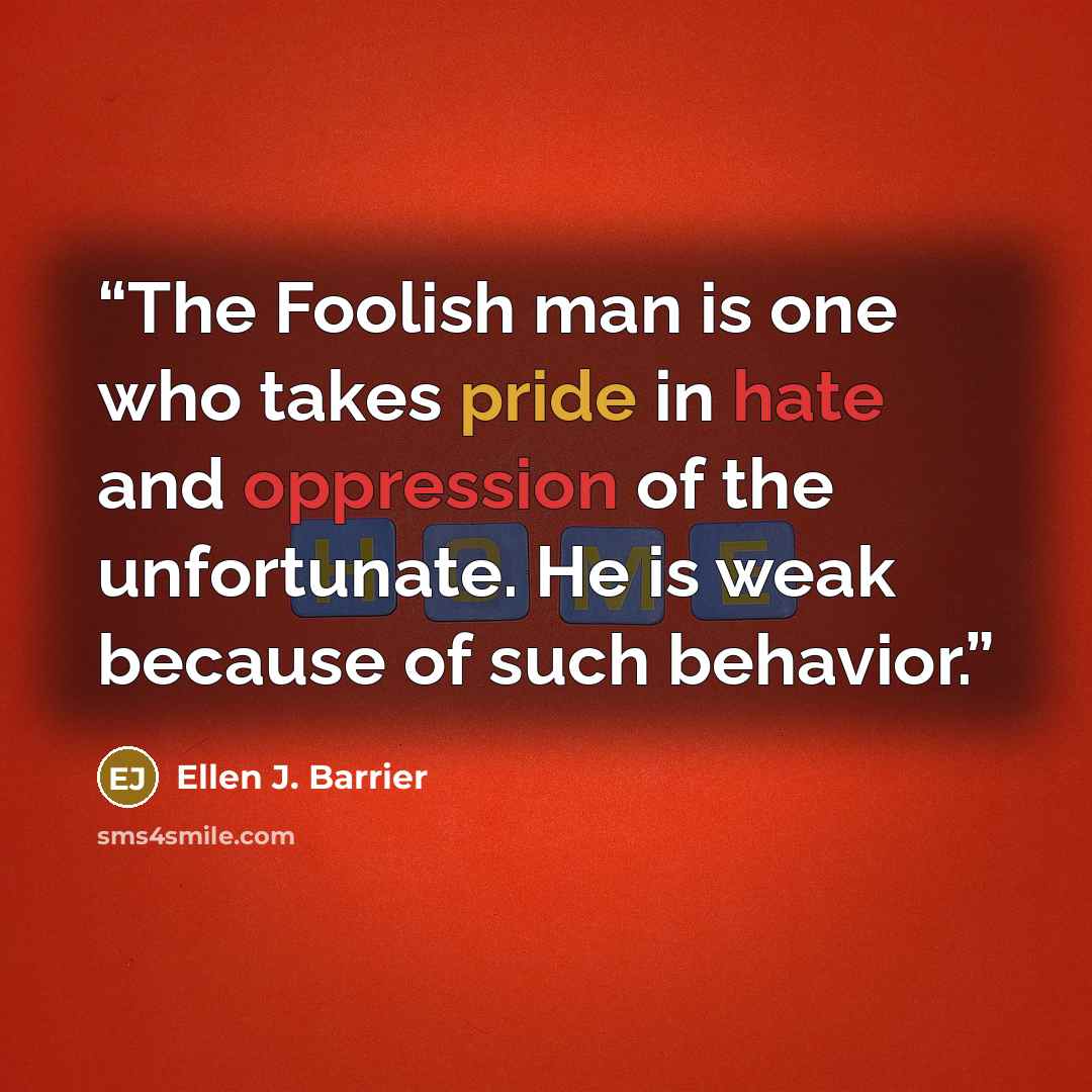 “The Foolish man is one who takes pride in hate and oppression of the unfortunate. He is weak because of such behavior.” quote by Ellen J. Barrier