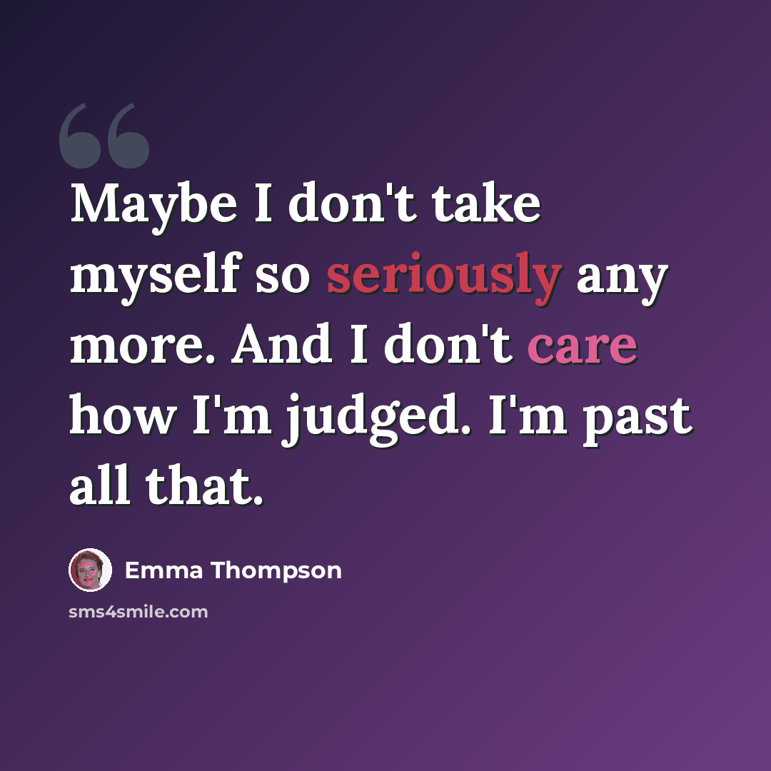 “Maybe I don't take myself so seriously any more. And I don't care how I'm judged. I'm past all that.” quote by Emma Thompson