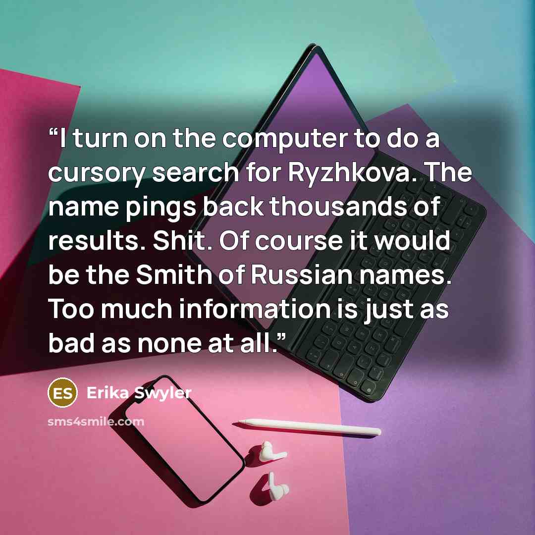 “I turn on the computer to do a cursory search for Ryzhkova. The name pings back thousands of results. Shit. Of course it would be the Smith of Russian names. Too much information is just as bad as none at all.” quote by Erika Swyler