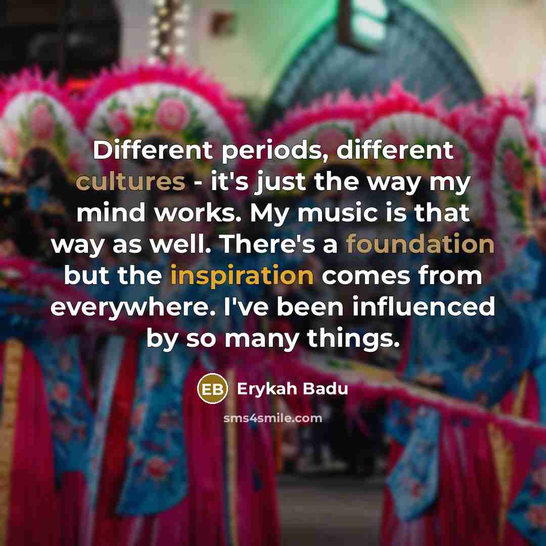 “Different periods, different cultures - it's just the way my mind works. My music is that way as well. There's a foundation but the inspiration comes from everywhere. I've been influenced by so many things.” quote by Erykah Badu