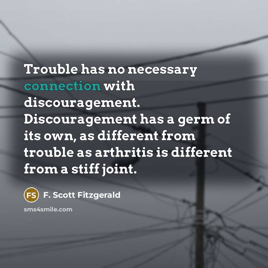 “Trouble has no necessary connection with discouragement. Discouragement has a germ of its own, as different from trouble as arthritis is different from a stiff joint.” quote by F. Scott Fitzgerald