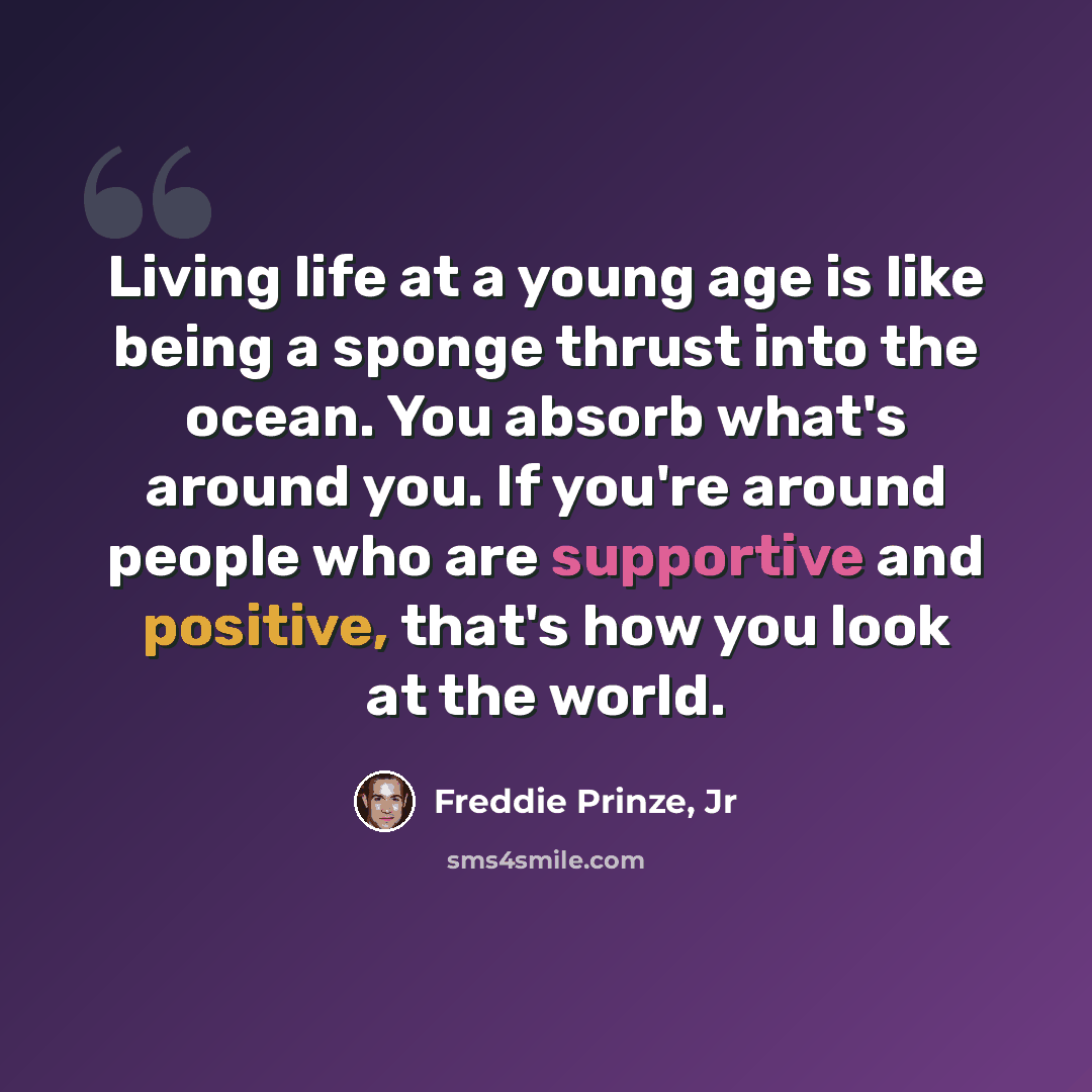 “Living life at a young age is like being a sponge thrust into the ocean. You absorb what's around you. If you're around people who are supportive and positive, that's how you look at the world.” quote by Freddie Prinze, Jr