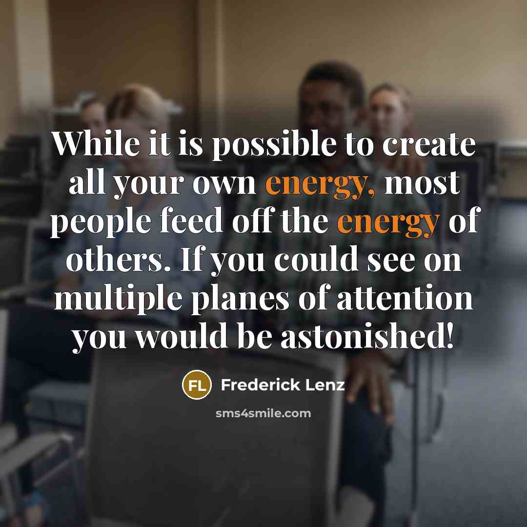 “While it is possible to create all your own energy, most people feed off the energy of others. If you could see on multiple planes of attention you would be astonished!” quote by Frederick Lenz