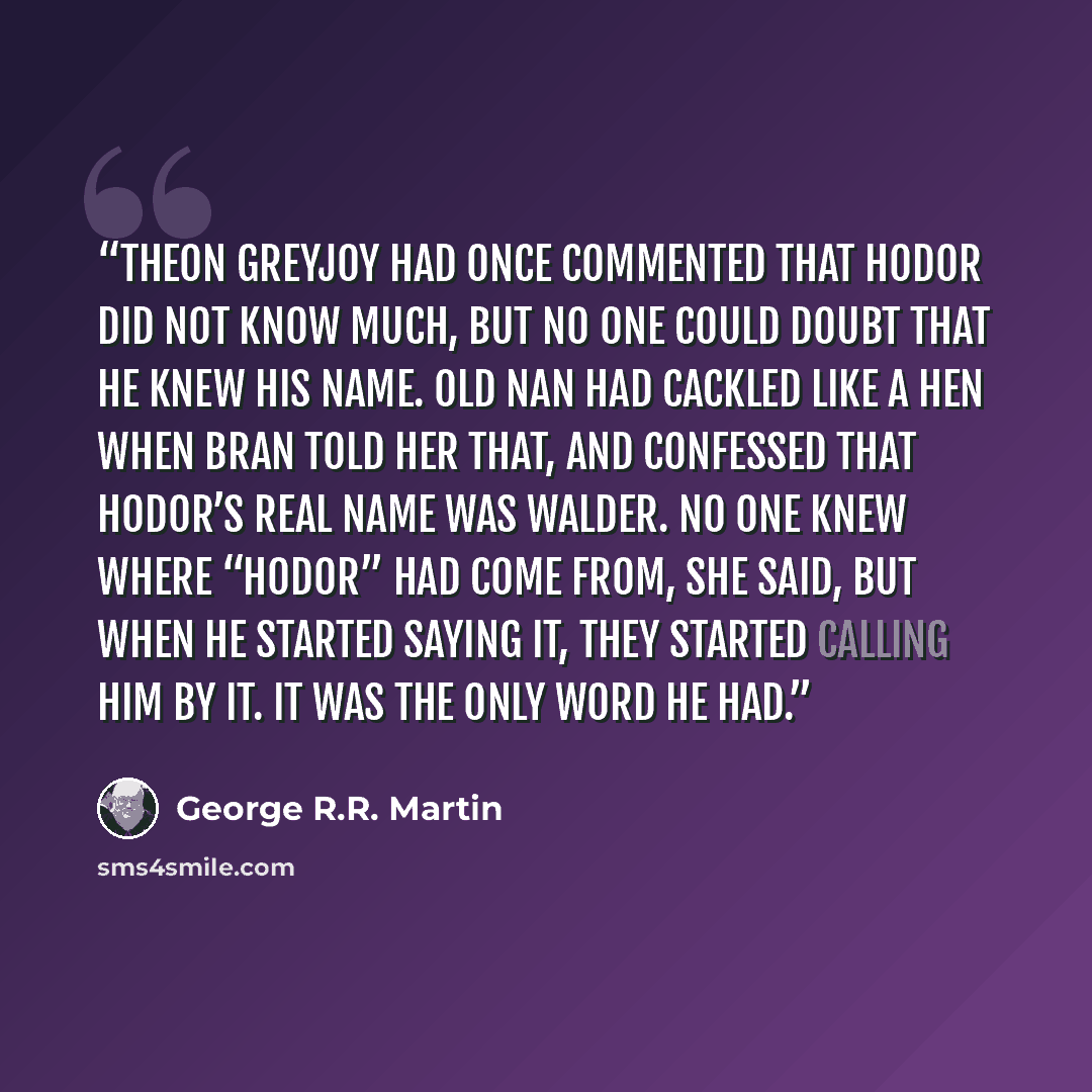 “Theon Greyjoy had once commented that Hodor did not know much, but no one could doubt that he knew his name. Old Nan had cackled like a hen when Bran told her that, and confessed that Hodor’s real name was Walder. No one knew where “Hodor” had come from, she said, but when he started saying it…” quote by George R.R. Martin