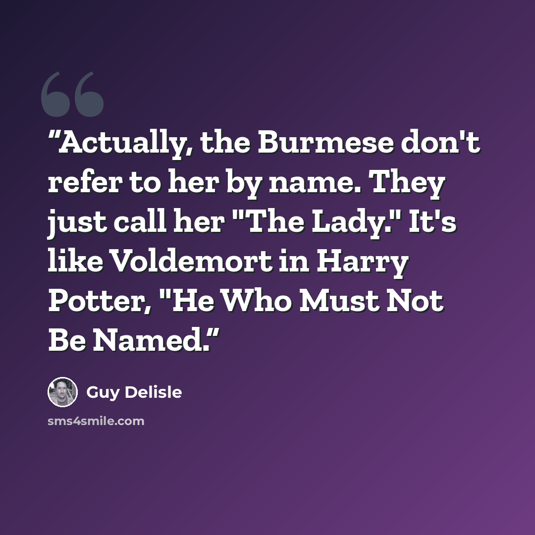 “Actually, the Burmese don't refer to her by name. They just call her "The Lady." It's like Voldemort in Harry Potter, "He Who Must Not Be Named.” quote by Guy Delisle