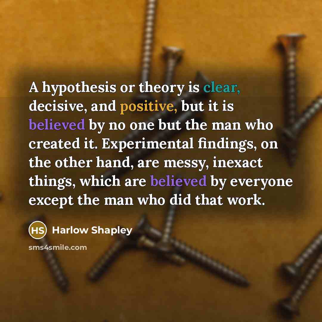 “A hypothesis or theory is clear, decisive, and positive, but it is believed by no one but the man who created it. Experimental findings, on the other hand, are messy, inexact things, which are believed by everyone except the man who did that work.” quote by Harlow Shapley