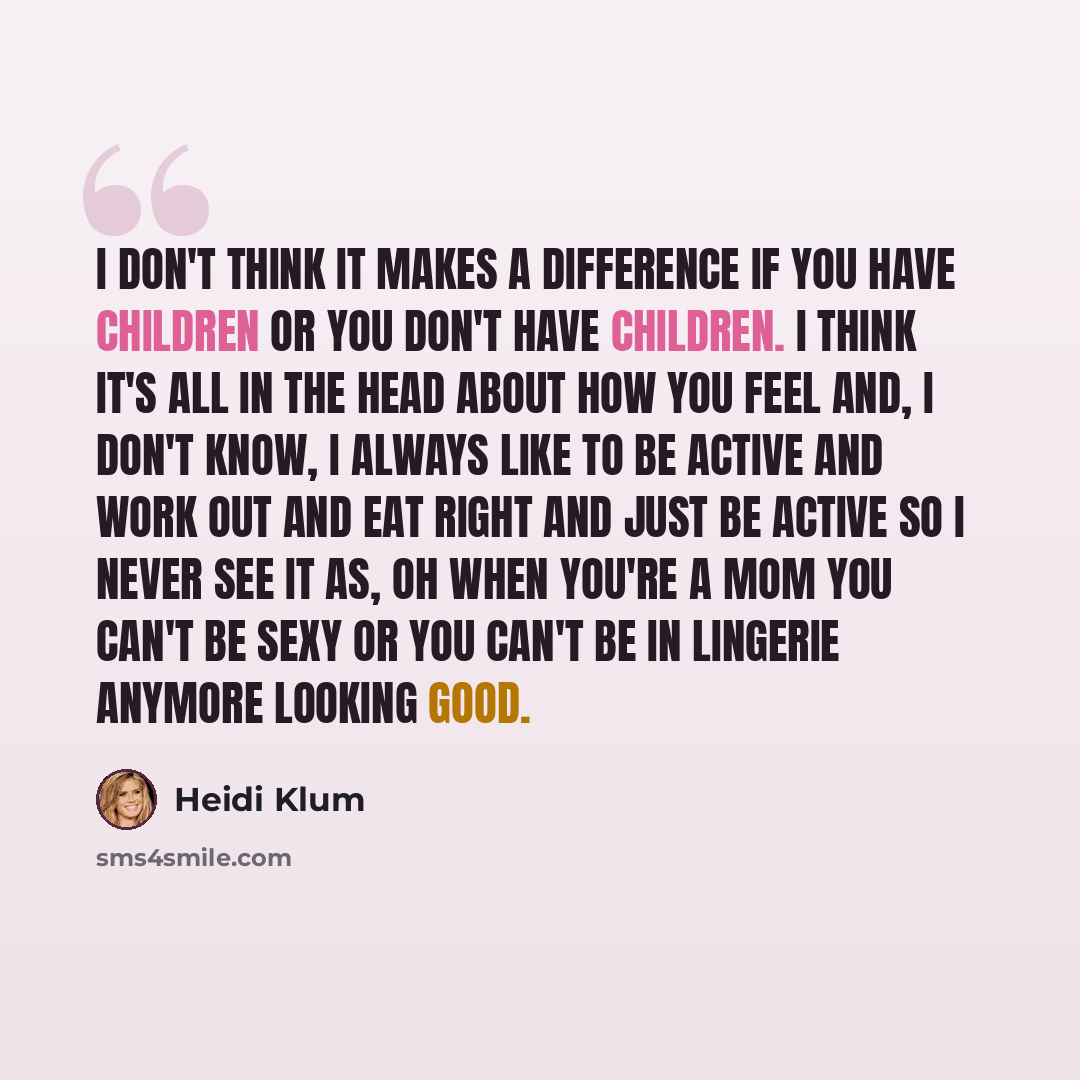 “I don't think it makes a difference if you have children or you don't have children. I think it's all in the head about how you feel and, I don't know, I always like to be active and work out and eat right and just be active so I never see it as, oh when you're a mom you can't be sexy or you can't…” quote by Heidi Klum