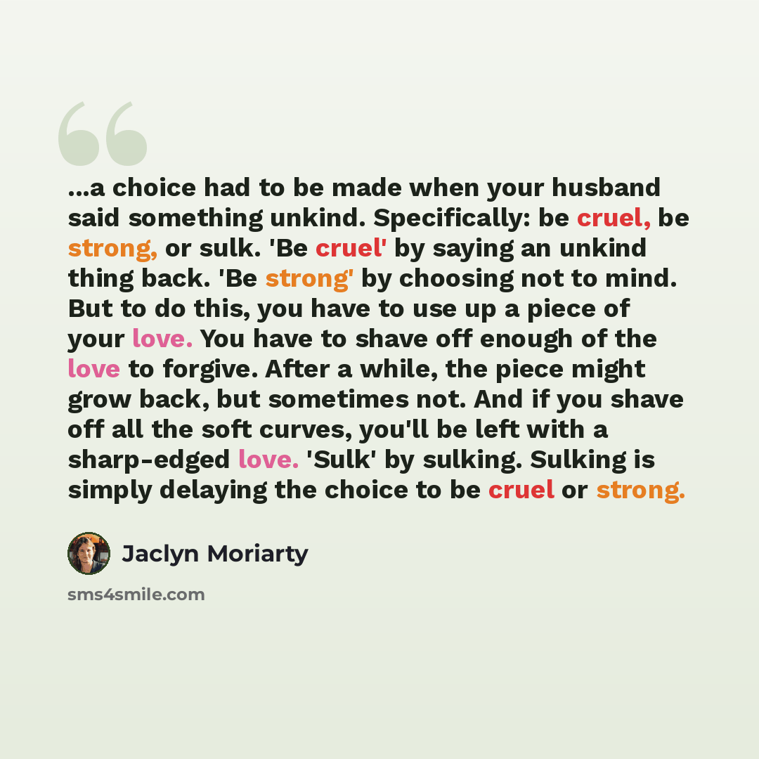“...a choice had to be made when your husband said something unkind. Specifically: be cruel, be strong, or sulk. 'Be cruel' by saying an unkind thing back. 'Be strong' by choosing not to mind. But to do this, you have to use up a piece of your love. You have to shave off enough of the love to…” quote by Jaclyn Moriarty