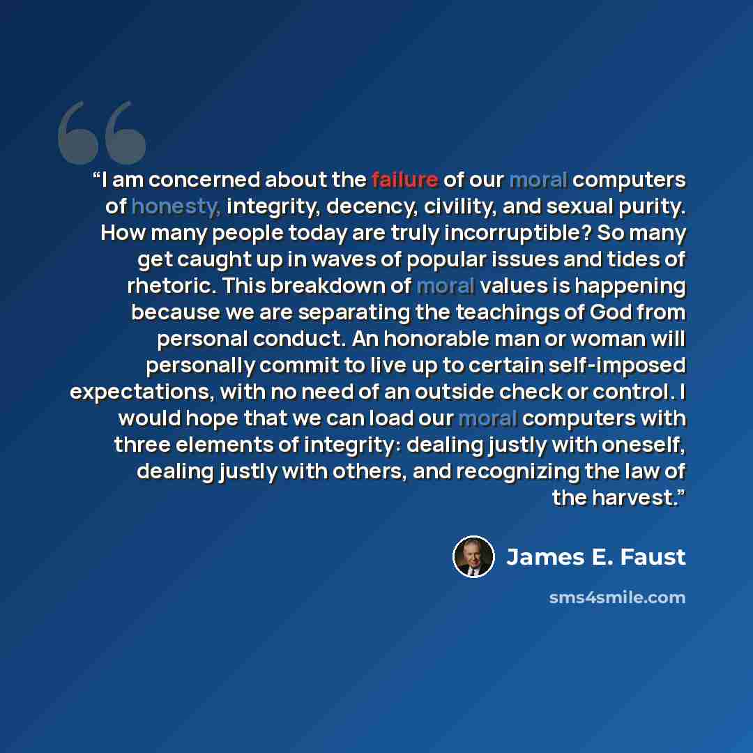 “I am concerned about the failure of our moral computers of honesty, integrity, decency, civility, and sexual purity. How many people today are truly incorruptible? So many get caught up in waves of popular issues and tides of rhetoric. This breakdown of moral values is happening because we are…” quote by James E. Faust